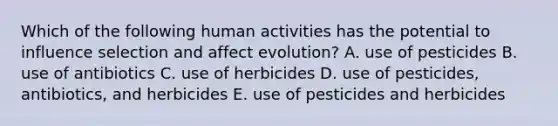 Which of the following human activities has the potential to influence selection and affect evolution? A. use of pesticides B. use of antibiotics C. use of herbicides D. use of pesticides, antibiotics, and herbicides E. use of pesticides and herbicides