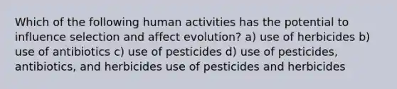 Which of the following human activities has the potential to influence selection and affect evolution? a) use of herbicides b) use of antibiotics c) use of pesticides d) use of pesticides, antibiotics, and herbicides use of pesticides and herbicides