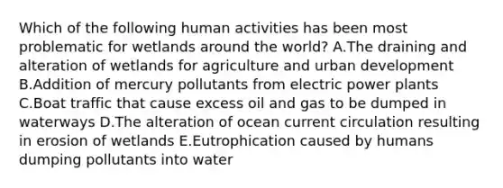 Which of the following human activities has been most problematic for wetlands around the world? A.The draining and alteration of wetlands for agriculture and urban development B.Addition of mercury pollutants from electric power plants C.Boat traffic that cause excess oil and gas to be dumped in waterways D.The alteration of ocean current circulation resulting in erosion of wetlands E.Eutrophication caused by humans dumping pollutants into water