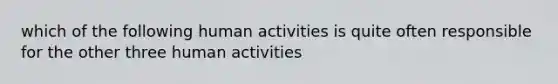 which of the following human activities is quite often responsible for the other three human activities