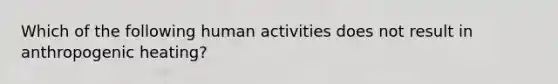 Which of the following human activities does not result in anthropogenic heating?