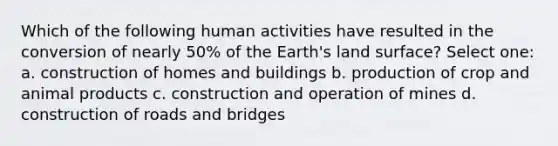 Which of the following human activities have resulted in the conversion of nearly 50% of the Earth's land surface? Select one: a. construction of homes and buildings b. production of crop and animal products c. construction and operation of mines d. construction of roads and bridges