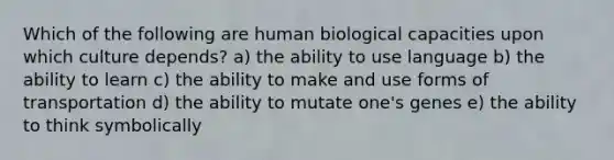 Which of the following are human biological capacities upon which culture depends? a) the ability to use language b) the ability to learn c) the ability to make and use forms of transportation d) the ability to mutate one's genes e) the ability to think symbolically