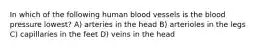 In which of the following human blood vessels is the blood pressure lowest? A) arteries in the head B) arterioles in the legs C) capillaries in the feet D) veins in the head