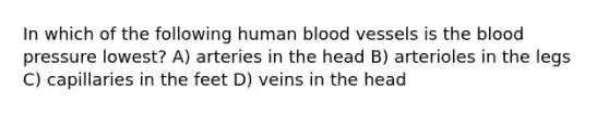 In which of the following human <a href='https://www.questionai.com/knowledge/kZJ3mNKN7P-blood-vessels' class='anchor-knowledge'>blood vessels</a> is <a href='https://www.questionai.com/knowledge/k7oXMfj7lk-the-blood' class='anchor-knowledge'>the blood</a> pressure lowest? A) arteries in the head B) arterioles in the legs C) capillaries in the feet D) veins in the head