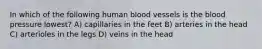 In which of the following human blood vessels is the blood pressure lowest? A) capillaries in the feet B) arteries in the head C) arterioles in the legs D) veins in the head