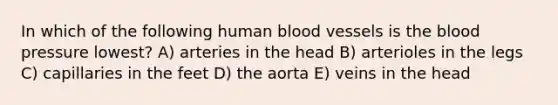 In which of the following human blood vessels is the blood pressure lowest? A) arteries in the head B) arterioles in the legs C) capillaries in the feet D) the aorta E) veins in the head