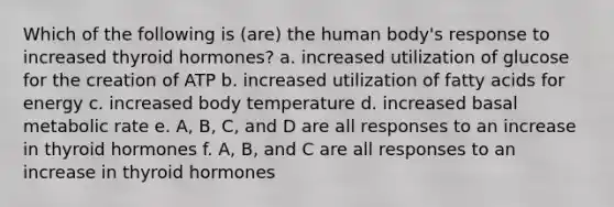 Which of the following is (are) the human body's response to increased thyroid hormones? a. increased utilization of glucose for the creation of ATP b. increased utilization of fatty acids for energy c. increased body temperature d. increased basal metabolic rate e. A, B, C, and D are all responses to an increase in thyroid hormones f. A, B, and C are all responses to an increase in thyroid hormones