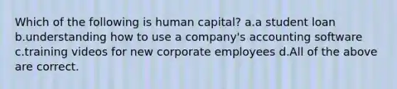 Which of the following is human capital? a.a student loan b.understanding how to use a company's accounting software c.training videos for new corporate employees d.All of the above are correct.