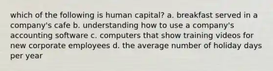 which of the following is human capital? a. breakfast served in a company's cafe b. understanding how to use a company's accounting software c. computers that show training videos for new corporate employees d. the average number of holiday days per year