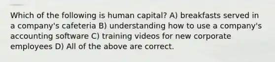 Which of the following is human capital? A) breakfasts served in a company's cafeteria B) understanding how to use a company's accounting software C) training videos for new corporate employees D) All of the above are correct.