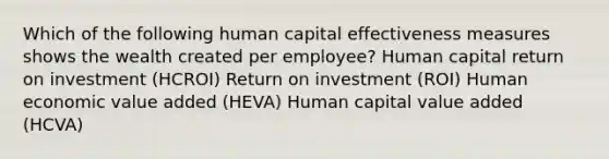 Which of the following human capital effectiveness measures shows the wealth created per employee? Human capital return on investment (HCROI) Return on investment (ROI) Human economic value added (HEVA) Human capital value added (HCVA)