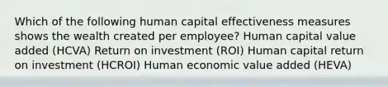 Which of the following human capital effectiveness measures shows the wealth created per employee? Human capital value added (HCVA) Return on investment (ROI) Human capital return on investment (HCROI) Human economic value added (HEVA)