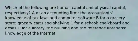 Which of the following are human capital and physical capital, respectively? A or an accounting firm: the accountants' knowledge of tax laws and computer software B for a grocery store: grocery carts and shelving C for a school: chalkboard and desks D for a library: the building and the reference librarians' knowledge of the Internet