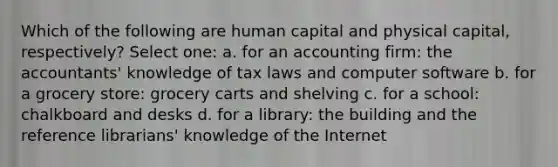 Which of the following are human capital and physical capital, respectively? Select one: a. for an accounting firm: the accountants' knowledge of tax laws and computer software b. for a grocery store: grocery carts and shelving c. for a school: chalkboard and desks d. for a library: the building and the reference librarians' knowledge of the Internet