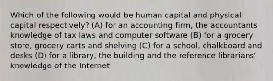 Which of the following would be human capital and physical capital respectively? (A) for an accounting firm, the accountants knowledge of tax laws and computer software (B) for a grocery store, grocery carts and shelving (C) for a school, chalkboard and desks (D) for a library, the building and the reference librarians' knowledge of the Internet