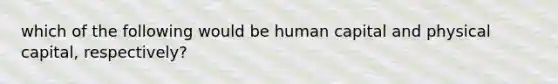 which of the following would be human capital and physical capital, respectively?