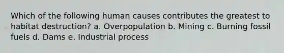 Which of the following human causes contributes the greatest to habitat destruction? a. Overpopulation b. Mining c. Burning fossil fuels d. Dams e. Industrial process