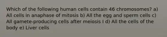 Which of the following human cells contain 46 chromosomes? a) All cells in anaphase of mitosis b) All the egg and sperm cells c) All gamete-producing cells after meiosis I d) All the cells of the body e) Liver cells