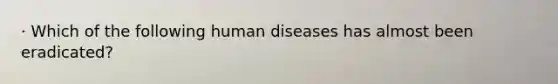 · Which of the following human diseases has almost been eradicated?