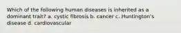 Which of the following human diseases is inherited as a dominant trait? a. cystic fibrosis b. cancer c. Huntingtonʻs disease d. cardiovascular