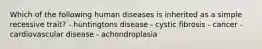 Which of the following human diseases is inherited as a simple recessive trait? - huntingtons disease - cystic fibrosis - cancer - cardiovascular disease - achondroplasia