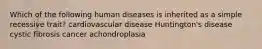 Which of the following human diseases is inherited as a simple recessive trait? cardiovascular disease Huntington's disease cystic fibrosis cancer achondroplasia