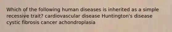 Which of the following human diseases is inherited as a simple recessive trait? cardiovascular disease Huntington's disease cystic fibrosis cancer achondroplasia