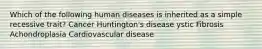 Which of the following human diseases is inherited as a simple recessive trait? Cancer Huntington's disease ystic Fibrosis Achondroplasia Cardiovascular disease