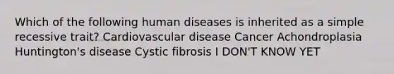 Which of the following human diseases is inherited as a simple recessive trait? Cardiovascular disease Cancer Achondroplasia Huntington's disease Cystic fibrosis I DON'T KNOW YET