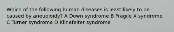 Which of the following human diseases is least likely to be caused by aneuploidy? A Down syndrome B Fragile X syndrome C Turner syndrome D Klinefelter syndrome