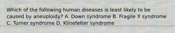 Which of the following human diseases is least likely to be caused by aneuploidy? A. Down syndrome B. Fragile X syndrome C. Turner syndrome D. Klinefelter syndrome