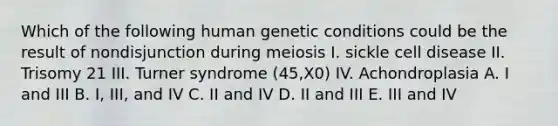 Which of the following human genetic conditions could be the result of nondisjunction during meiosis I. sickle cell disease II. Trisomy 21 III. Turner syndrome (45,X0) IV. Achondroplasia A. I and III B. I, III, and IV C. II and IV D. II and III E. III and IV