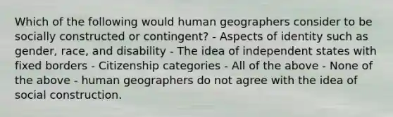 Which of the following would human geographers consider to be socially constructed or contingent? - Aspects of identity such as gender, race, and disability - The idea of independent states with fixed borders - Citizenship categories - All of the above - None of the above - human geographers do not agree with the idea of social construction.