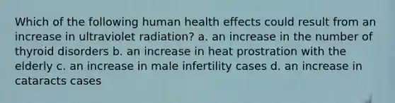 Which of the following human health effects could result from an increase in ultraviolet radiation? a. an increase in the number of thyroid disorders b. an increase in heat prostration with the elderly c. an increase in male infertility cases d. an increase in cataracts cases