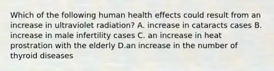 Which of the following human health effects could result from an increase in ultraviolet radiation? A. increase in cataracts cases B. increase in male infertility cases C. an increase in heat prostration with the elderly D.an increase in the number of thyroid diseases