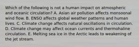 Which of the following is not a human impact on atmospheric and oceanic circulation? A. Asian air pollution affects monsoonal wind flow. B. ENSO affects global weather patterns and human lives. C. Climate change affects natural oscillations in circulation. D. Climate change may affect ocean currents and thermohaline circulation. E. Melting sea ice in the Arctic leads to weakening of the jet stream.