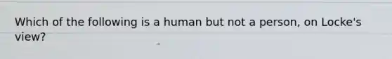 Which of the following is a human but not a person, on Locke's view?