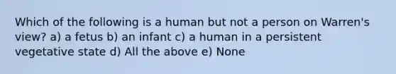 Which of the following is a human but not a person on Warren's view? a) a fetus b) an infant c) a human in a persistent vegetative state d) All the above e) None