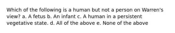 Which of the following is a human but not a person on Warren's view? a. A fetus b. An infant c. A human in a persistent vegetative state. d. All of the above e. None of the above