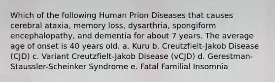 Which of the following Human Prion Diseases that causes cerebral ataxia, memory loss, dysarthria, spongiform encephalopathy, and dementia for about 7 years. The average age of onset is 40 years old. a. Kuru b. Creutzfielt-Jakob Disease (CJD) c. Variant Creutzfielt-Jakob Disease (vCJD) d. Gerestman-Staussler-Scheinker Syndrome e. Fatal Familial Insomnia