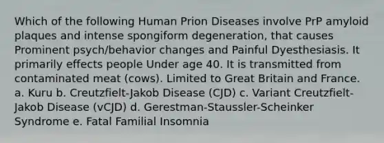 Which of the following Human Prion Diseases involve PrP amyloid plaques and intense spongiform degeneration, that causes Prominent psych/behavior changes and Painful Dyesthesiasis. It primarily effects people Under age 40. It is transmitted from contaminated meat (cows). Limited to Great Britain and France. a. Kuru b. Creutzfielt-Jakob Disease (CJD) c. Variant Creutzfielt-Jakob Disease (vCJD) d. Gerestman-Staussler-Scheinker Syndrome e. Fatal Familial Insomnia