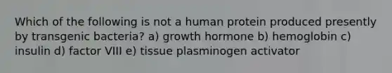 Which of the following is not a human protein produced presently by transgenic bacteria? a) growth hormone b) hemoglobin c) insulin d) factor VIII e) tissue plasminogen activator