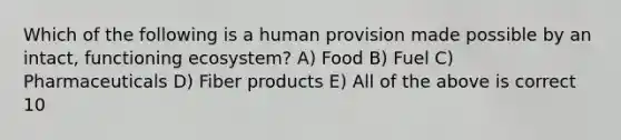 Which of the following is a human provision made possible by an intact, functioning ecosystem? A) Food B) Fuel C) Pharmaceuticals D) Fiber products E) All of the above is correct 10