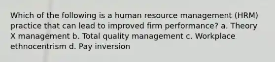 Which of the following is a human resource management (HRM) practice that can lead to improved firm performance? a. Theory X management b. Total quality management c. Workplace ethnocentrism d. Pay inversion