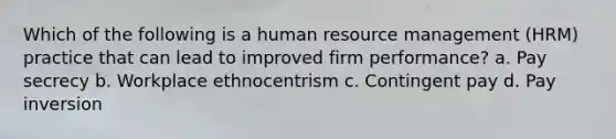 Which of the following is a human resource management (HRM) practice that can lead to improved firm performance? a. Pay secrecy b. Workplace ethnocentrism c. Contingent pay d. Pay inversion