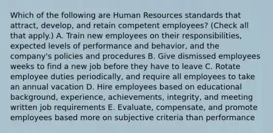 Which of the following are Human Resources standards that attract, develop, and retain competent employees? (Check all that apply.) A. Train new employees on their responsibilities, expected levels of performance and behavior, and the company's policies and procedures B. Give dismissed employees weeks to find a new job before they have to leave C. Rotate employee duties periodically, and require all employees to take an annual vacation D. Hire employees based on educational background, experience, achievements, integrity, and meeting written job requirements E. Evaluate, compensate, and promote employees based more on subjective criteria than performance