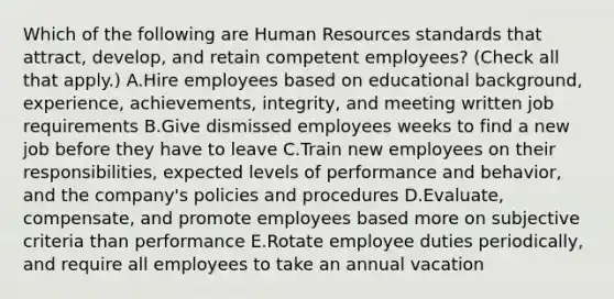 Which of the following are Human Resources standards that attract, develop, and retain competent employees? (Check all that apply.) A.Hire employees based on educational background, experience, achievements, integrity, and meeting written job requirements B.Give dismissed employees weeks to find a new job before they have to leave C.Train new employees on their responsibilities, expected levels of performance and behavior, and the company's policies and procedures D.Evaluate, compensate, and promote employees based more on subjective criteria than performance E.Rotate employee duties periodically, and require all employees to take an annual vacation