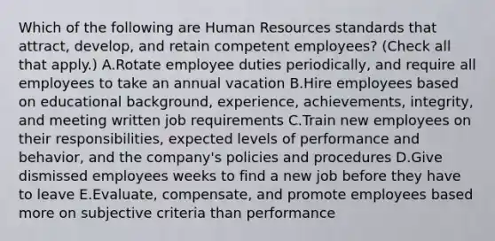 Which of the following are Human Resources standards that attract, develop, and retain competent employees? (Check all that apply.) A.Rotate employee duties periodically, and require all employees to take an annual vacation B.Hire employees based on educational background, experience, achievements, integrity, and meeting written job requirements C.Train new employees on their responsibilities, expected levels of performance and behavior, and the company's policies and procedures D.Give dismissed employees weeks to find a new job before they have to leave E.Evaluate, compensate, and promote employees based more on subjective criteria than performance