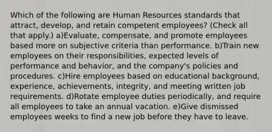 Which of the following are Human Resources standards that attract, develop, and retain competent employees? (Check all that apply.) a)Evaluate, compensate, and promote employees based more on subjective criteria than performance. b)Train new employees on their responsibilities, expected levels of performance and behavior, and the company's policies and procedures. c)Hire employees based on educational background, experience, achievements, integrity, and meeting written job requirements. d)Rotate employee duties periodically, and require all employees to take an annual vacation. e)Give dismissed employees weeks to find a new job before they have to leave.